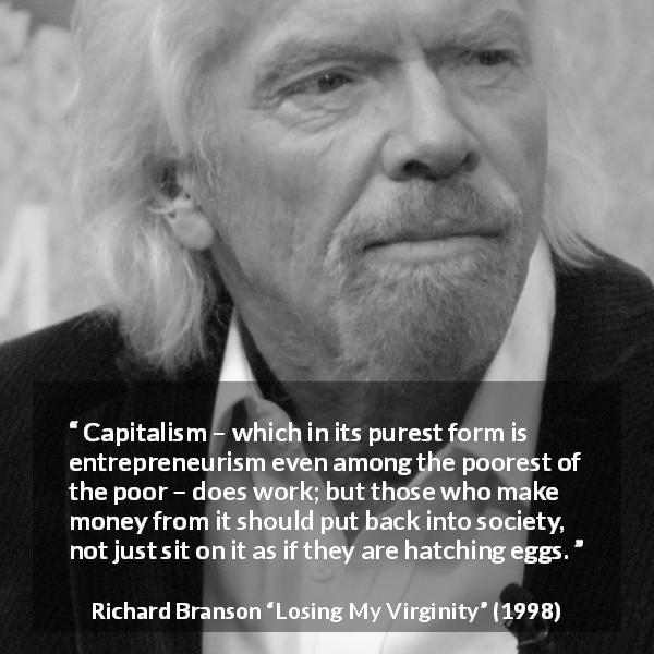Richard Branson quote about poverty from Losing My Virginity - Capitalism – which in its purest form is entrepreneurism even among the poorest of the poor – does work; but those who make money from it should put back into society, not just sit on it as if they are hatching eggs.