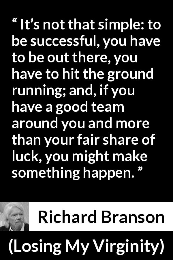Richard Branson quote about success from Losing My Virginity - It’s not that simple: to be successful, you have to be out there, you have to hit the ground running; and, if you have a good team around you and more than your fair share of luck, you might make something happen.