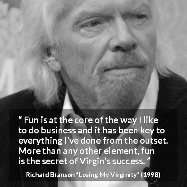 Richard Branson quote about success from Losing My Virginity - Fun is at the core of the way I like to do business and it has been key to everything I’ve done from the outset. More than any other element, fun is the secret of Virgin’s success.