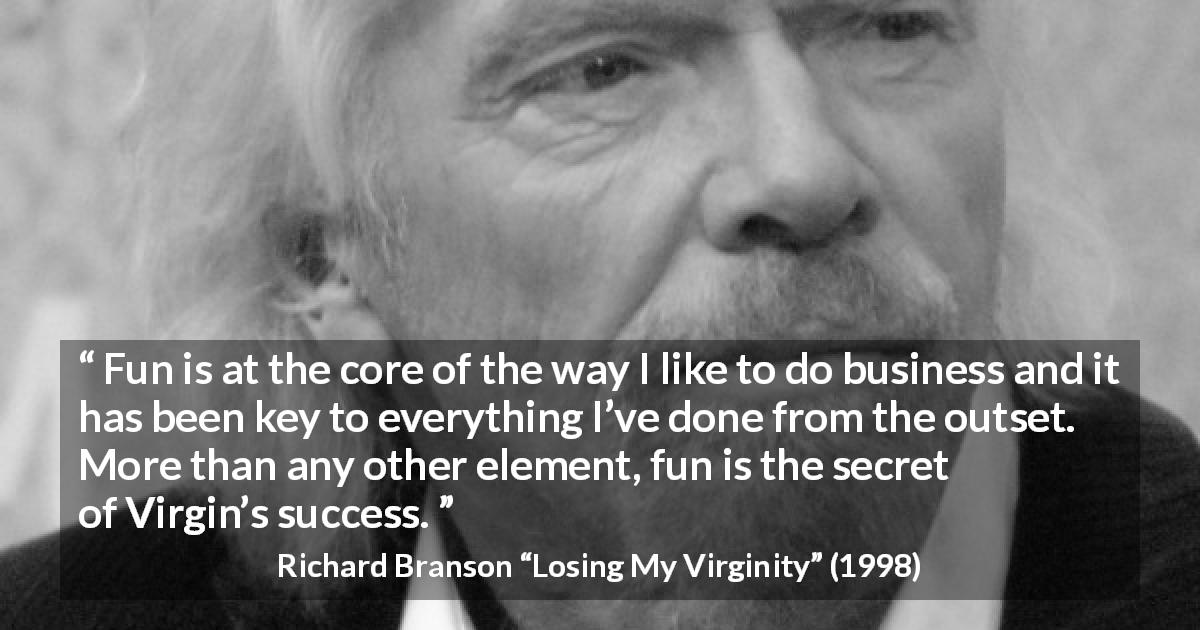 Richard Branson quote about success from Losing My Virginity - Fun is at the core of the way I like to do business and it has been key to everything I’ve done from the outset. More than any other element, fun is the secret of Virgin’s success.