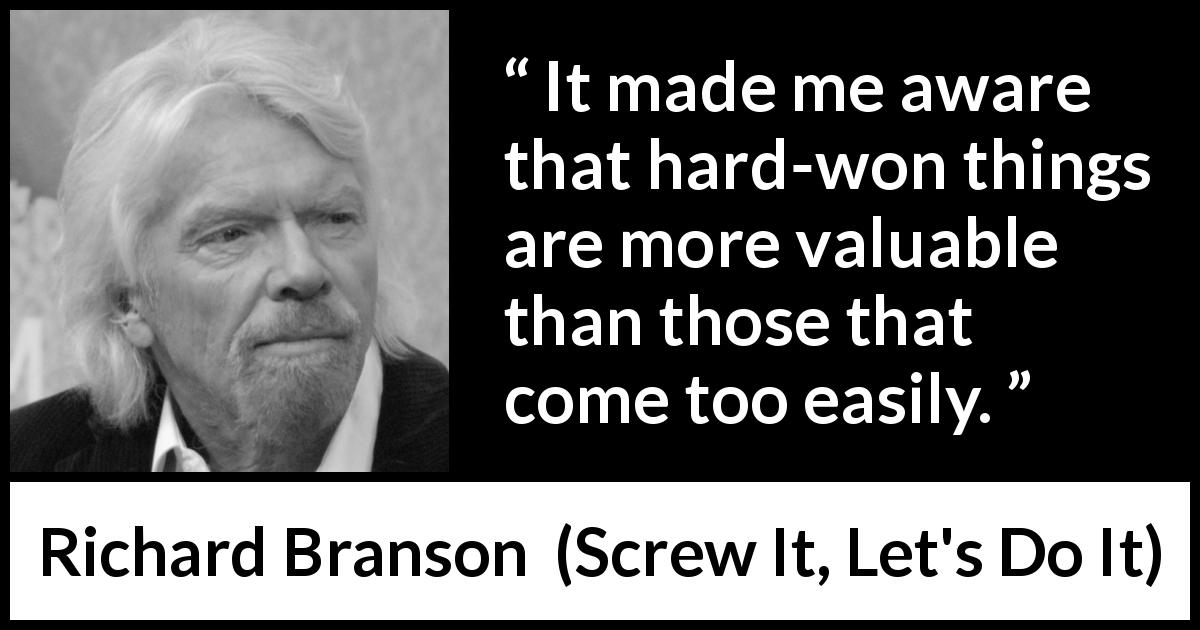 Richard Branson quote about value from Screw It, Let's Do It - It made me aware that hard-won things are more valuable than those that come too easily.