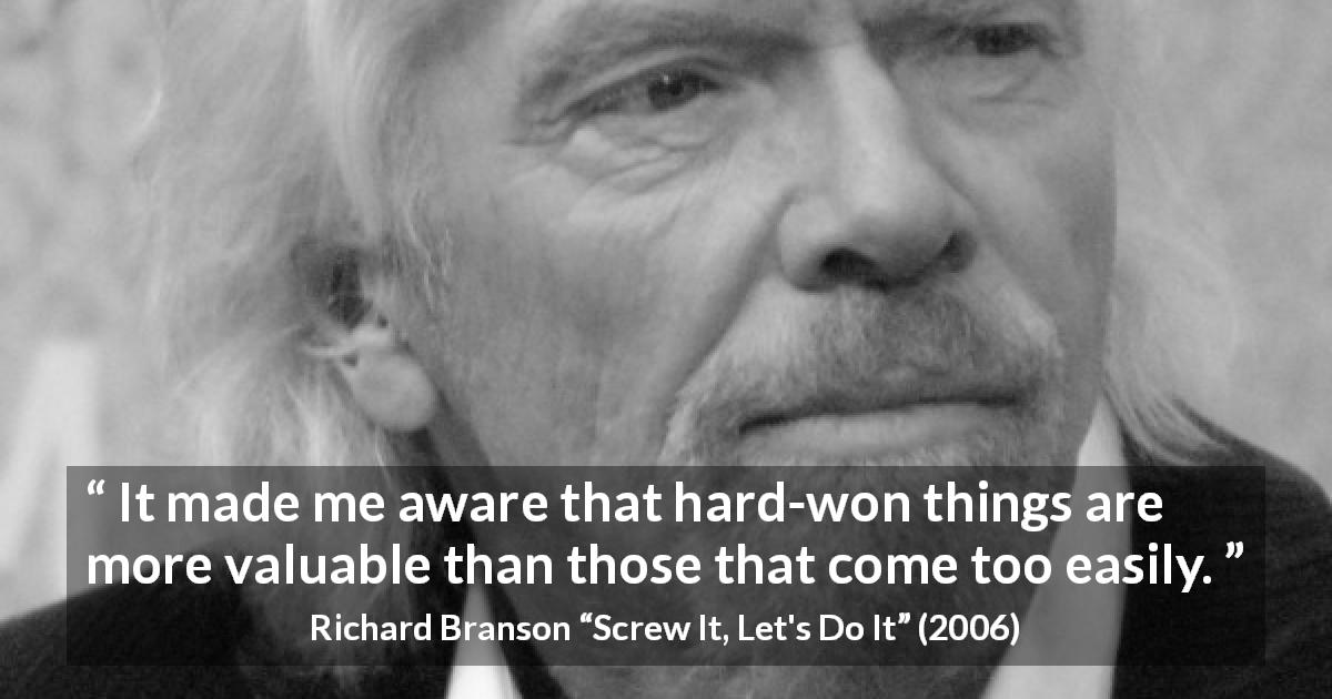 Richard Branson quote about value from Screw It, Let's Do It - It made me aware that hard-won things are more valuable than those that come too easily.