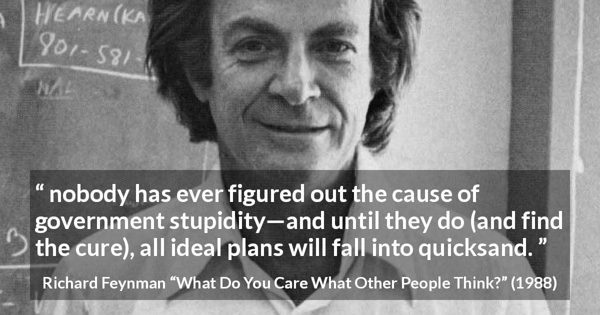 Richard Feynman quote about government from What Do You Care What Other People Think? - nobody has ever figured out the cause of government stupidity—and until they do (and find the cure), all ideal plans will fall into quicksand.