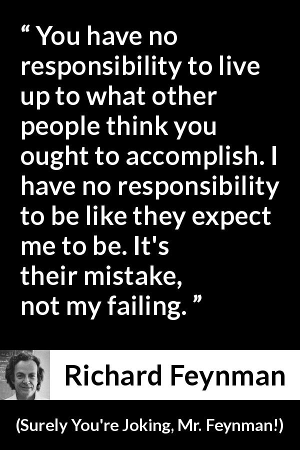Richard Feynman quote about responsibility from Surely You're Joking, Mr. Feynman! - You have no responsibility to live up to what other people think you ought to accomplish. I have no responsibility to be like they expect me to be. It's their mistake, not my failing.