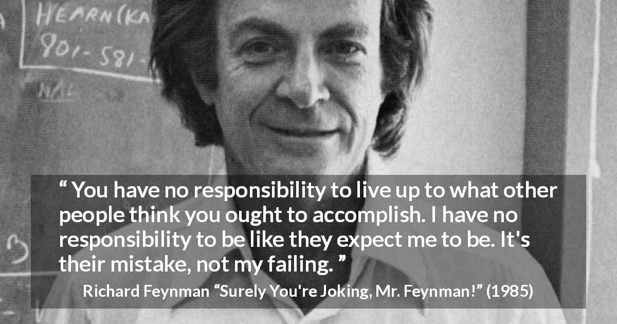 Richard Feynman quote about responsibility from Surely You're Joking, Mr. Feynman! - You have no responsibility to live up to what other people think you ought to accomplish. I have no responsibility to be like they expect me to be. It's their mistake, not my failing.