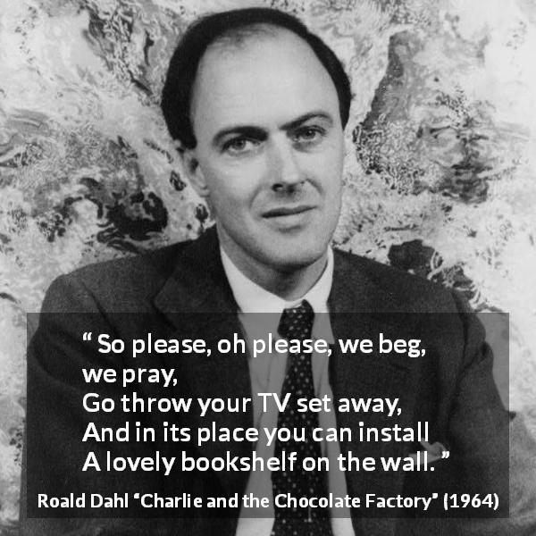Roald Dahl quote about books from Charlie and the Chocolate Factory - So please, oh please, we beg, we pray,
Go throw your TV set away,
And in its place you can install
A lovely bookshelf on the wall.