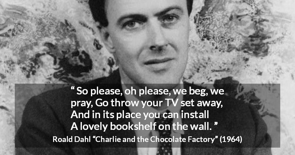 Roald Dahl quote about books from Charlie and the Chocolate Factory - So please, oh please, we beg, we pray,
Go throw your TV set away,
And in its place you can install
A lovely bookshelf on the wall.