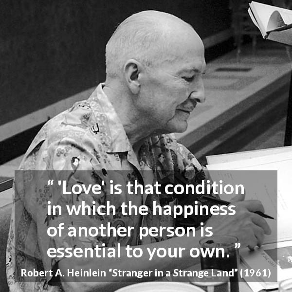 Robert A. Heinlein quote about love from Stranger in a Strange Land - 'Love' is that condition in which the happiness of another person is essential to your own.