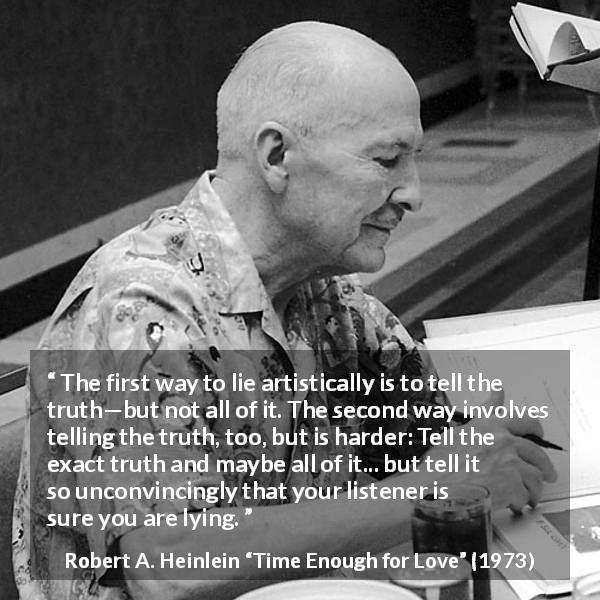 Robert A. Heinlein quote about truth from Time Enough for Love - The first way to lie artistically is to tell the truth—but not all of it. The second way involves telling the truth, too, but is harder: Tell the exact truth and maybe all of it... but tell it so unconvincingly that your listener is sure you are lying.