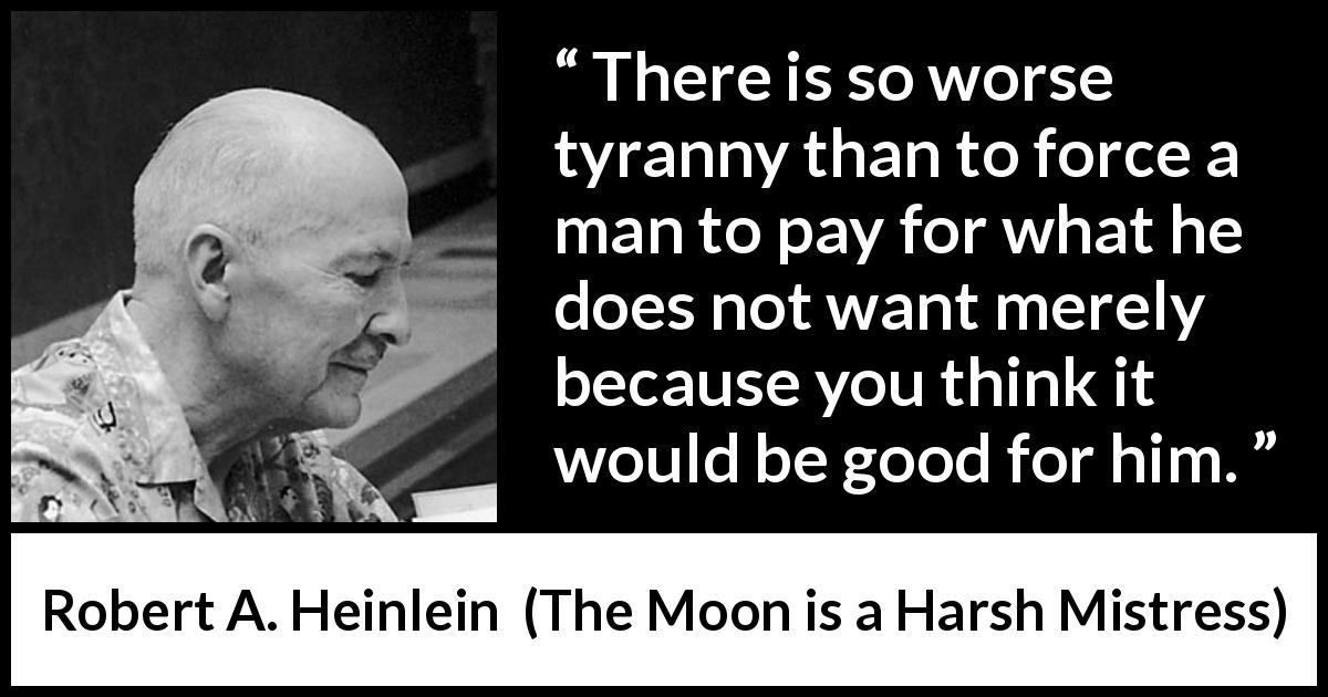 Robert A. Heinlein quote about tyranny from The Moon is a Harsh Mistress - There is so worse tyranny than to force a man to pay for what he does not want merely because you think it would be good for him.