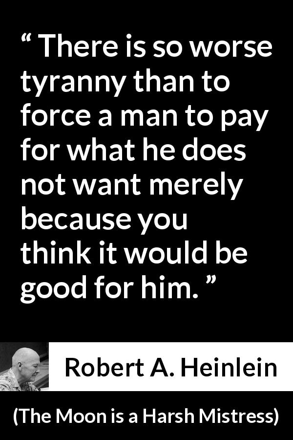 Robert A. Heinlein quote about tyranny from The Moon is a Harsh Mistress - There is so worse tyranny than to force a man to pay for what he does not want merely because you think it would be good for him.