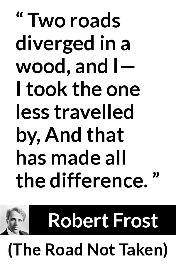 Robert Frost quote about choice from The Road Not Taken - Two roads diverged in a wood, and I—
I took the one less travelled by,
And that has made all the difference.