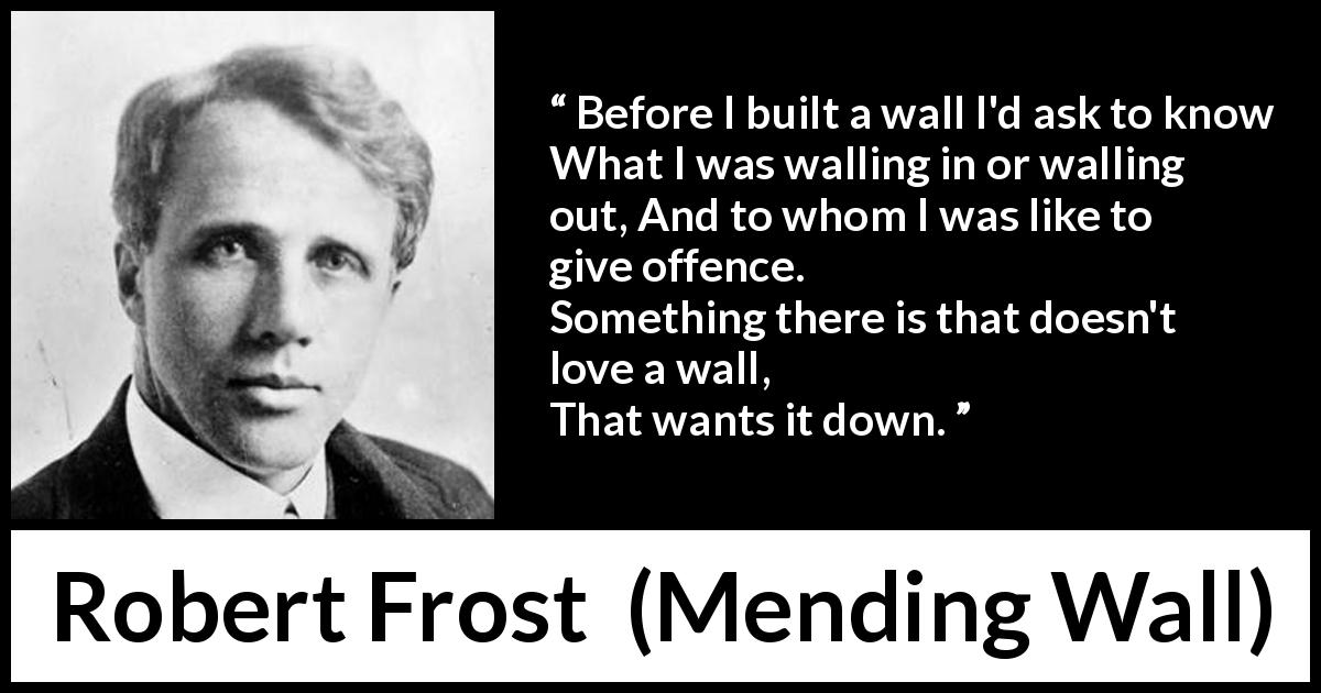 Robert Frost quote about offence from Mending Wall - Before I built a wall I'd ask to know
What I was walling in or walling out,
And to whom I was like to give offence.
Something there is that doesn't love a wall,
That wants it down.