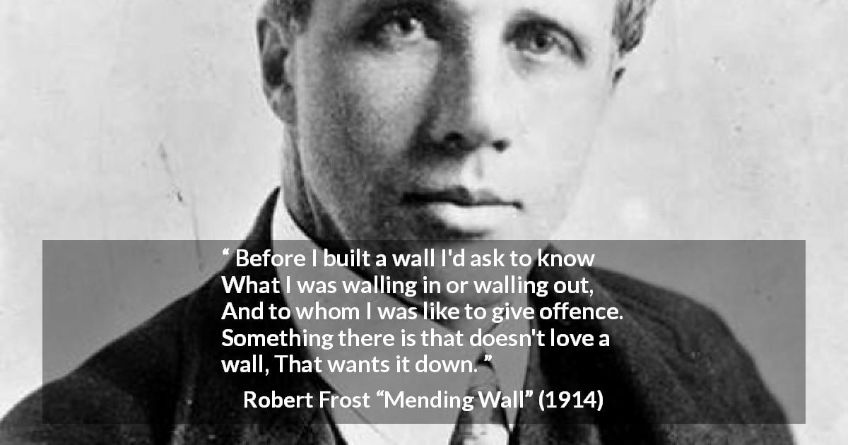 Robert Frost quote about offence from Mending Wall - Before I built a wall I'd ask to know
What I was walling in or walling out,
And to whom I was like to give offence.
Something there is that doesn't love a wall,
That wants it down.
