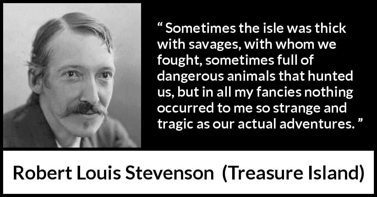 Robert Louis Stevenson quote about danger from Treasure Island - Sometimes the isle was thick with savages, with whom we fought, sometimes full of dangerous animals that hunted us, but in all my fancies nothing occurred to me so strange and tragic as our actual adventures.