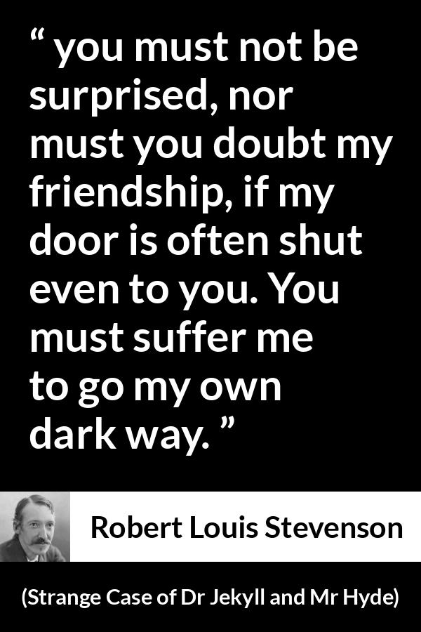 Robert Louis Stevenson quote about darkness from Strange Case of Dr Jekyll and Mr Hyde - you must not be surprised, nor must you doubt my friendship, if my door is often shut even to you. You must suffer me to go my own dark way.