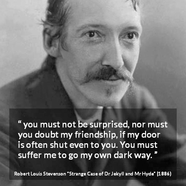 Robert Louis Stevenson quote about darkness from Strange Case of Dr Jekyll and Mr Hyde - you must not be surprised, nor must you doubt my friendship, if my door is often shut even to you. You must suffer me to go my own dark way.