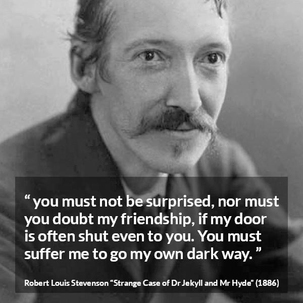 Robert Louis Stevenson quote about darkness from Strange Case of Dr Jekyll and Mr Hyde - you must not be surprised, nor must you doubt my friendship, if my door is often shut even to you. You must suffer me to go my own dark way.