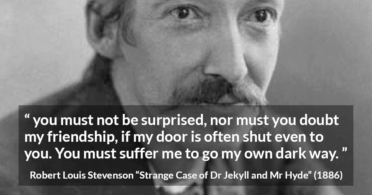 Robert Louis Stevenson quote about darkness from Strange Case of Dr Jekyll and Mr Hyde - you must not be surprised, nor must you doubt my friendship, if my door is often shut even to you. You must suffer me to go my own dark way.