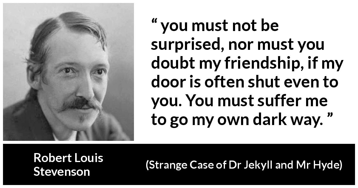 Robert Louis Stevenson quote about darkness from Strange Case of Dr Jekyll and Mr Hyde - you must not be surprised, nor must you doubt my friendship, if my door is often shut even to you. You must suffer me to go my own dark way.