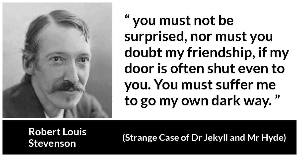 Robert Louis Stevenson quote about darkness from Strange Case of Dr Jekyll and Mr Hyde - you must not be surprised, nor must you doubt my friendship, if my door is often shut even to you. You must suffer me to go my own dark way.