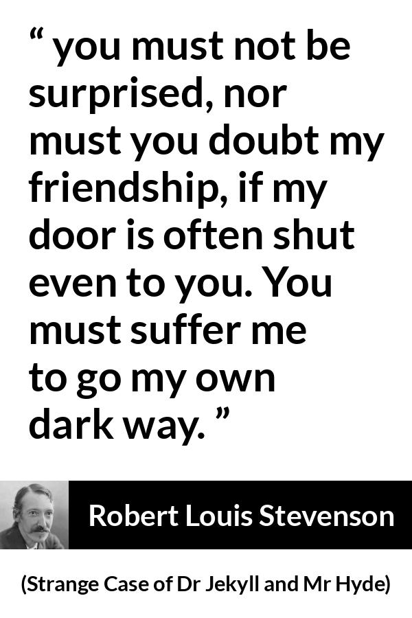 Robert Louis Stevenson quote about darkness from Strange Case of Dr Jekyll and Mr Hyde - you must not be surprised, nor must you doubt my friendship, if my door is often shut even to you. You must suffer me to go my own dark way.