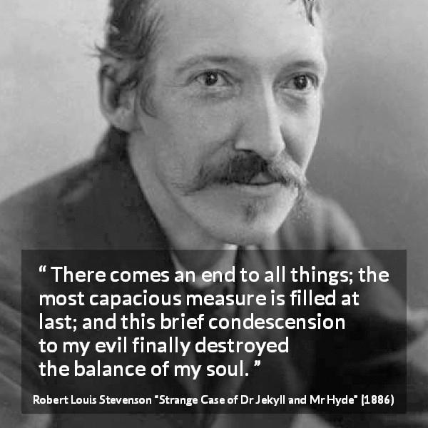 Robert Louis Stevenson quote about evil from Strange Case of Dr Jekyll and Mr Hyde - There comes an end to all things; the most capacious measure is filled at last; and this brief condescension to my evil finally destroyed the balance of my soul.
