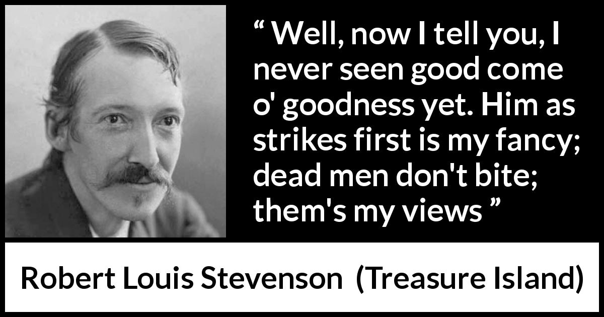 Robert Louis Stevenson quote about goodness from Treasure Island - Well, now I tell you, I never seen good come o' goodness yet. Him as strikes first is my fancy; dead men don't bite; them's my views