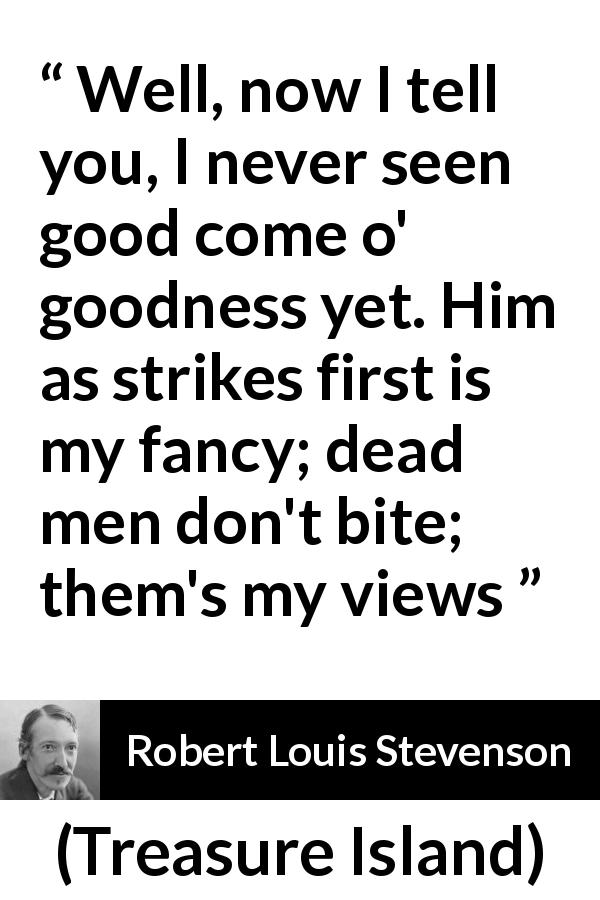 Robert Louis Stevenson quote about goodness from Treasure Island - Well, now I tell you, I never seen good come o' goodness yet. Him as strikes first is my fancy; dead men don't bite; them's my views