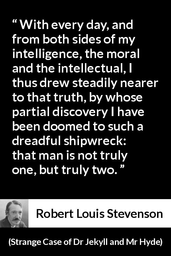 Robert Louis Stevenson quote about intellect from Strange Case of Dr Jekyll and Mr Hyde - With every day, and from both sides of my intelligence, the moral and the intellectual, I thus drew steadily nearer to that truth, by whose partial discovery I have been doomed to such a dreadful shipwreck: that man is not truly one, but truly two.