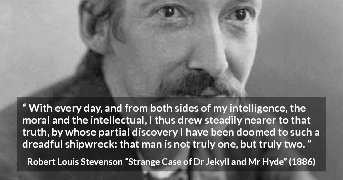 Robert Louis Stevenson quote about intellect from Strange Case of Dr Jekyll and Mr Hyde - With every day, and from both sides of my intelligence, the moral and the intellectual, I thus drew steadily nearer to that truth, by whose partial discovery I have been doomed to such a dreadful shipwreck: that man is not truly one, but truly two.