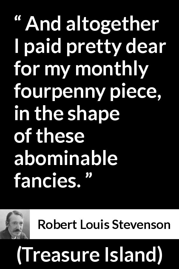 Robert Louis Stevenson quote about money from Treasure Island - And altogether I paid pretty dear for my monthly fourpenny piece, in the shape of these abominable fancies.