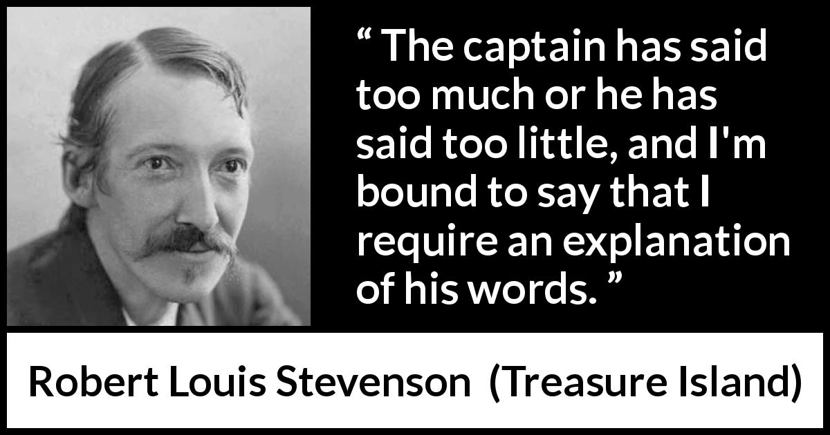 Robert Louis Stevenson quote about speech from Treasure Island - The captain has said too much or he has said too little, and I'm bound to say that I require an explanation of his words.