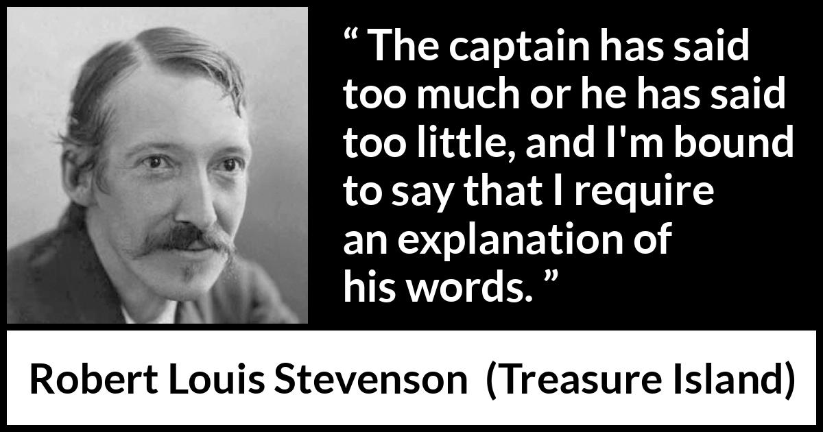 Robert Louis Stevenson quote about speech from Treasure Island - The captain has said too much or he has said too little, and I'm bound to say that I require an explanation of his words.