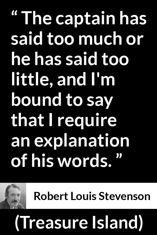 Robert Louis Stevenson quote about speech from Treasure Island - The captain has said too much or he has said too little, and I'm bound to say that I require an explanation of his words.