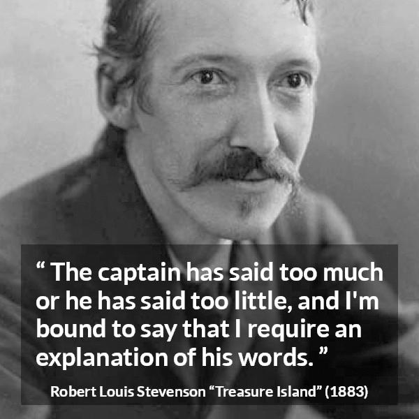 Robert Louis Stevenson quote about speech from Treasure Island - The captain has said too much or he has said too little, and I'm bound to say that I require an explanation of his words.