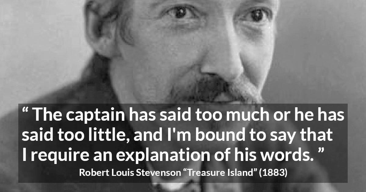 Robert Louis Stevenson quote about speech from Treasure Island - The captain has said too much or he has said too little, and I'm bound to say that I require an explanation of his words.