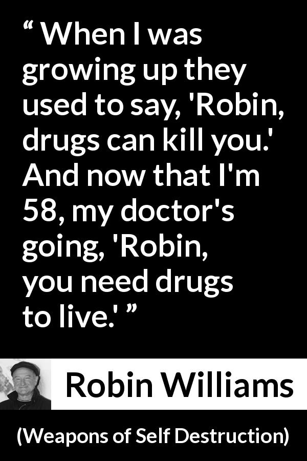 Robin Williams quote about age from Weapons of Self Destruction - When I was growing up they used to say, 'Robin, drugs can kill you.' And now that I'm 58, my doctor's going, 'Robin, you need drugs to live.'