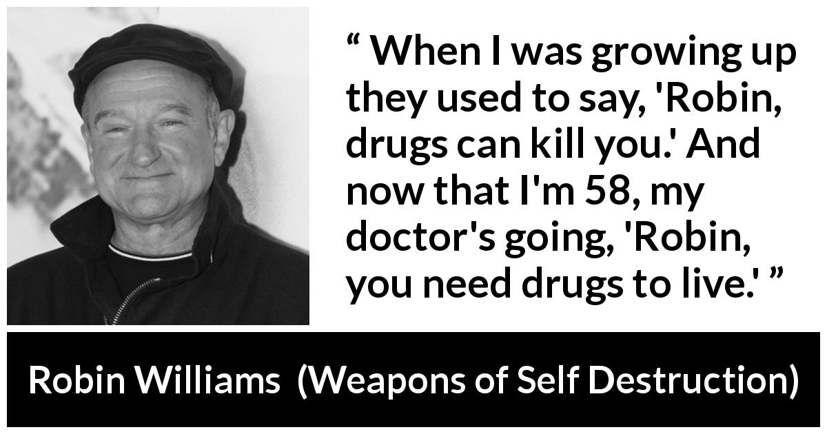 Robin Williams quote about age from Weapons of Self Destruction - When I was growing up they used to say, 'Robin, drugs can kill you.' And now that I'm 58, my doctor's going, 'Robin, you need drugs to live.'