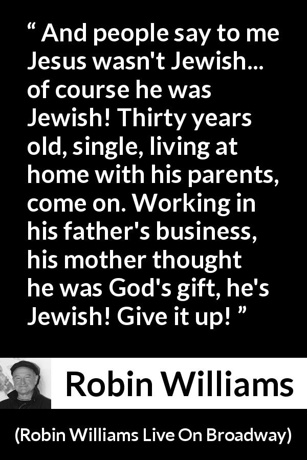 Robin Williams quote about judaism from Robin Williams Live On Broadway - And people say to me Jesus wasn't Jewish... of course he was Jewish! Thirty years old, single, living at home with his parents, come on. Working in his father's business, his mother thought he was God's gift, he's Jewish! Give it up! 