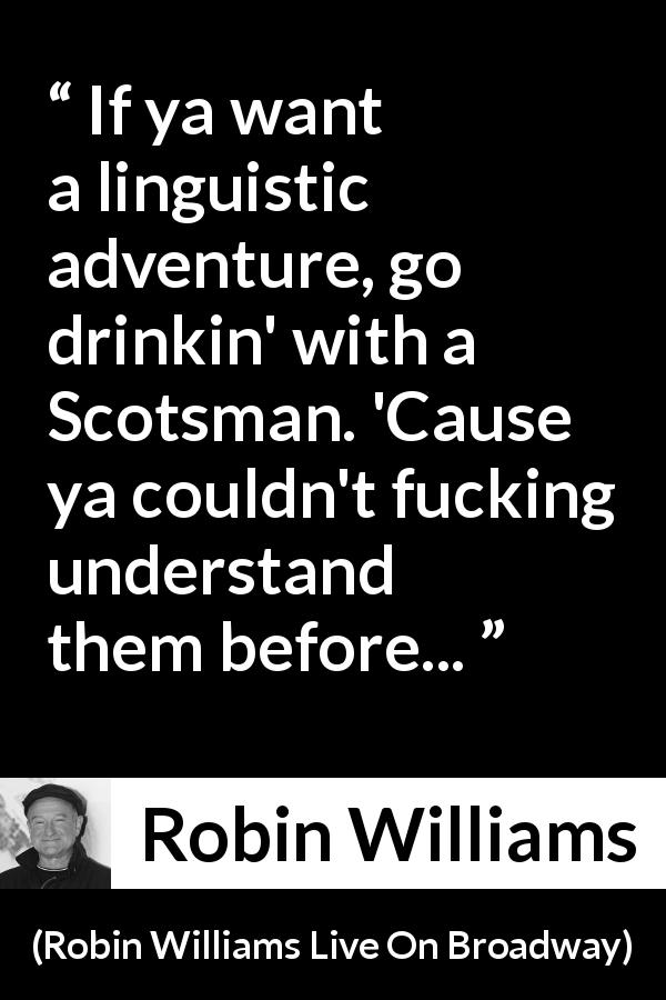 Robin Williams quote about understanding from Robin Williams Live On Broadway - If ya want a linguistic adventure, go drinkin' with a Scotsman. 'Cause ya couldn't fucking understand them before...