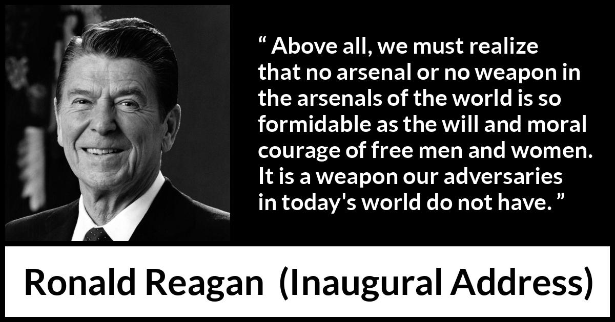 Ronald Reagan quote about courage from Inaugural Address - Above all, we must realize that no arsenal or no weapon in the arsenals of the world is so formidable as the will and moral courage of free men and women. It is a weapon our adversaries in today's world do not have.