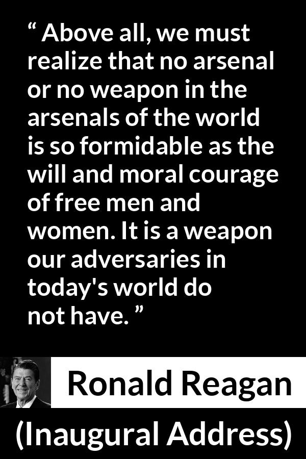 Ronald Reagan quote about courage from Inaugural Address - Above all, we must realize that no arsenal or no weapon in the arsenals of the world is so formidable as the will and moral courage of free men and women. It is a weapon our adversaries in today's world do not have.