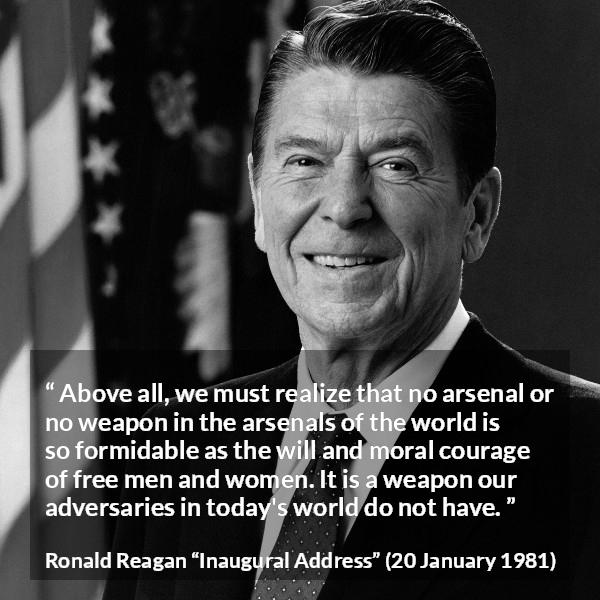 Ronald Reagan quote about courage from Inaugural Address - Above all, we must realize that no arsenal or no weapon in the arsenals of the world is so formidable as the will and moral courage of free men and women. It is a weapon our adversaries in today's world do not have.