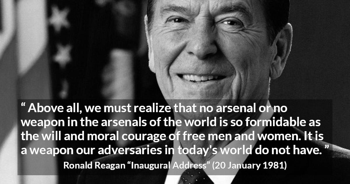 Ronald Reagan quote about courage from Inaugural Address - Above all, we must realize that no arsenal or no weapon in the arsenals of the world is so formidable as the will and moral courage of free men and women. It is a weapon our adversaries in today's world do not have.