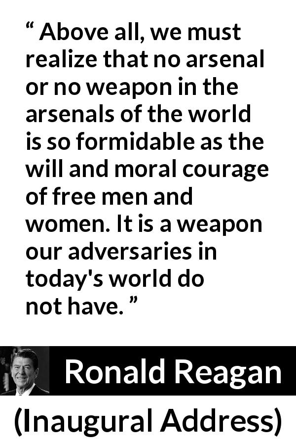 Ronald Reagan quote about courage from Inaugural Address - Above all, we must realize that no arsenal or no weapon in the arsenals of the world is so formidable as the will and moral courage of free men and women. It is a weapon our adversaries in today's world do not have.