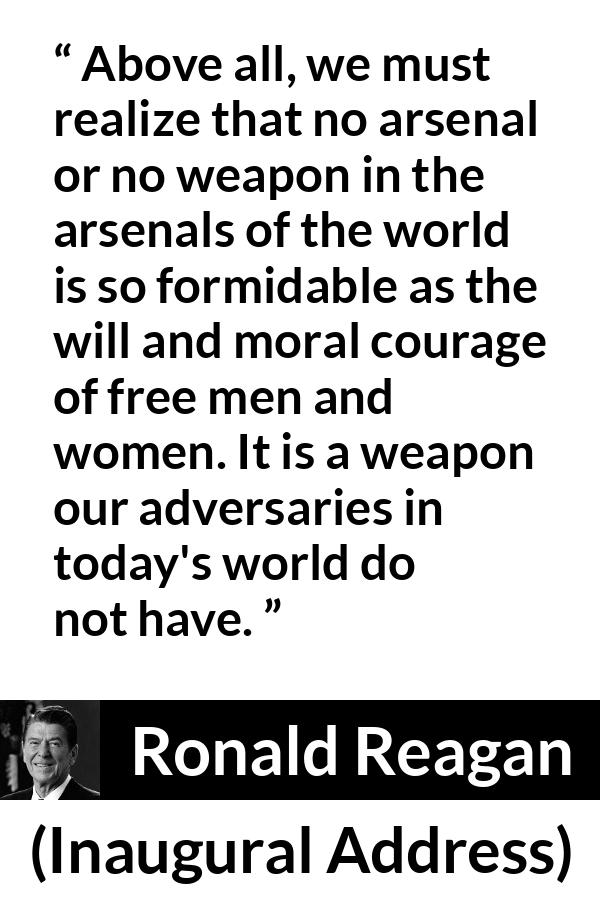 Ronald Reagan quote about courage from Inaugural Address - Above all, we must realize that no arsenal or no weapon in the arsenals of the world is so formidable as the will and moral courage of free men and women. It is a weapon our adversaries in today's world do not have.