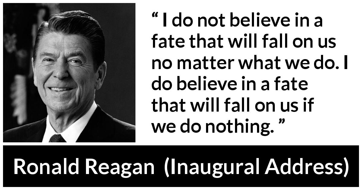 Ronald Reagan quote about fate from Inaugural Address - I do not believe in a fate that will fall on us no matter what we do. I do believe in a fate that will fall on us if we do nothing.