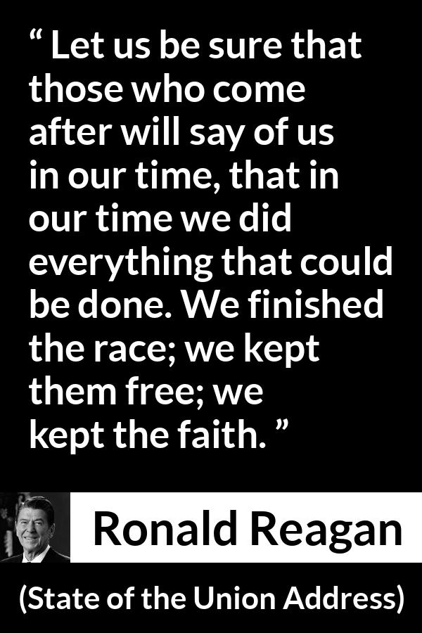 Ronald Reagan quote about freedom from State of the Union Address - Let us be sure that those who come after will say of us in our time, that in our time we did everything that could be done. We finished the race; we kept them free; we kept the faith.