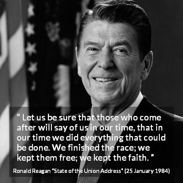 Ronald Reagan quote about freedom from State of the Union Address - Let us be sure that those who come after will say of us in our time, that in our time we did everything that could be done. We finished the race; we kept them free; we kept the faith.